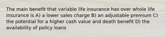 The main benefit that variable life insurance has over whole life insurance is A) a lower sales charge B) an adjustable premium C) the potential for a higher cash value and death benefit D) the availability of policy loans