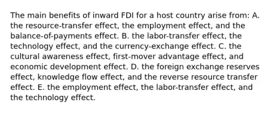 The main benefits of inward FDI for a host country arise from: A. the resource-transfer effect, the employment effect, and the balance-of-payments effect. B. the labor-transfer effect, the technology effect, and the currency-exchange effect. C. the cultural awareness effect, first-mover advantage effect, and economic development effect. D. the foreign exchange reserves effect, knowledge flow effect, and the reverse resource transfer effect. E. the employment effect, the labor-transfer effect, and the technology effect.