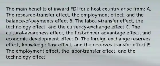 The main benefits of inward FDI for a host country arise from: A. The resource-transfer effect, the employment effect, and the balance-of-payments effect B. The labour-transfer effect, the technology effect, and the currency-exchange effect C. The cultural-awareness effect, the first-mover advantage effect, and economic development effect D. The foreign exchange reserves effect, knowledge flow effect, and the reserves transfer effect E. The employment effect, the labor-transfer effect, and the technology effect