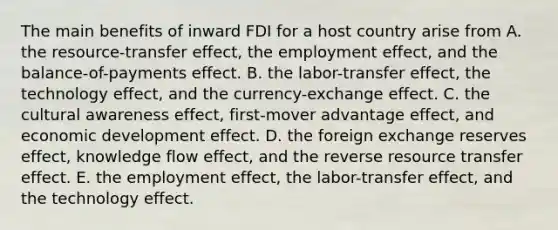 The main benefits of inward FDI for a host country arise from A. the resource-transfer effect, the employment effect, and the balance-of-payments effect. B. the labor-transfer effect, the technology effect, and the currency-exchange effect. C. the cultural awareness effect, first-mover advantage effect, and economic development effect. D. the foreign exchange reserves effect, knowledge flow effect, and the reverse resource transfer effect. E. the employment effect, the labor-transfer effect, and the technology effect.