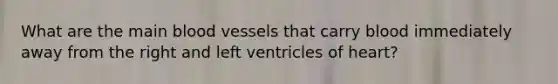 What are the main blood vessels that carry blood immediately away from the right and left ventricles of heart?