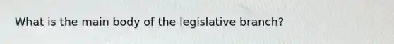 What is the main body of the legislative branch?