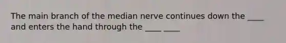 The main branch of the median nerve continues down the ____ and enters the hand through the ____ ____