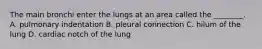 The main bronchi enter the lungs at an area called the ________. A. pulmonary indentation B. pleural connection C. hilum of the lung D. cardiac notch of the lung