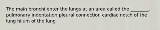 The main bronchi enter the lungs at an area called the ________. pulmonary indentation pleural connection cardiac notch of the lung hilum of the lung