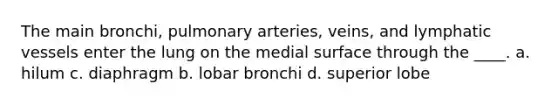 The main bronchi, pulmonary arteries, veins, and lymphatic vessels enter the lung on the medial surface through the ____. a. hilum c. diaphragm b. lobar bronchi d. superior lobe