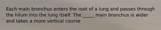 Each main bronchus enters the root of a lung and passes through the hilum into the lung itself. The _____ main bronchus is wider and takes a more vertical course