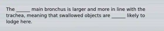 The ______ main bronchus is larger and more in line with the trachea, meaning that swallowed objects are ______ likely to lodge here.