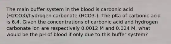 The main buffer system in the blood is carbonic acid (H2CO3)/hydrogen carbonate (HCO3-). The pKa of carbonic acid is 6.4. Given the concentrations of carbonic acid and hydrogen carbonate ion are respectively 0.0012 M and 0.024 M, what would be the pH of blood if only due to this buffer system?