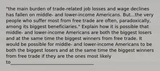 ​"the main burden of​ trade-related job losses and wage declines has fallen on​ middle- and​ lower-income Americans. But...the very people who suffer most from free trade are​ often, paradoxically, among its biggest​ beneficiaries." Explain how it is possible that​ middle- and​ lower-income Americans are both the biggest losers and at the same time the biggest winners from free trade. It would be possible for​ middle- and​ lower-income Americans to be both the biggest losers and at the same time the biggest winners from free trade if they are the ones most likely to_____________________________________