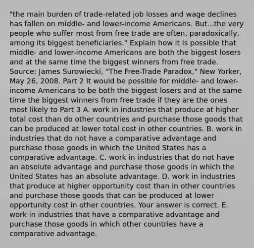 ​"the main burden of​ trade-related job losses and wage declines has fallen on​ middle- and​ lower-income Americans. But...the very people who suffer most from free trade are​ often, paradoxically, among its biggest​ beneficiaries." Explain how it is possible that​ middle- and​ lower-income Americans are both the biggest losers and at the same time the biggest winners from free trade. ​Source: James​ Surowiecki, "The​ Free-Trade Paradox," New Yorker​, May​ 26, 2008. Part 2 It would be possible for​ middle- and​ lower-income Americans to be both the biggest losers and at the same time the biggest winners from free trade if they are the ones most likely to Part 3 A. work in industries that produce at higher total cost than do other countries and purchase those goods that can be produced at lower total cost in other countries. B. work in industries that do not have a comparative advantage and purchase those goods in which the United States has a comparative advantage. C. work in industries that do not have an absolute advantage and purchase those goods in which the United States has an absolute advantage. D. work in industries that produce at higher opportunity cost than in other countries and purchase those goods that can be produced at lower opportunity cost in other countries. Your answer is correct. E. work in industries that have a comparative advantage and purchase those goods in which other countries have a comparative advantage.