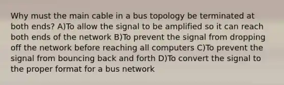 Why must the main cable in a bus topology be terminated at both ends? A)To allow the signal to be amplified so it can reach both ends of the network B)To prevent the signal from dropping off the network before reaching all computers C)To prevent the signal from bouncing back and forth D)To convert the signal to the proper format for a bus network