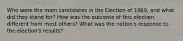 Who were the main candidates in the Election of 1860, and what did they stand for? How was the outcome of this election different from most others? What was the nation's response to the election's results?