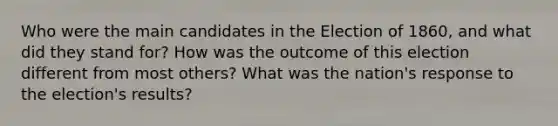 Who were the main candidates in the Election of 1860, and what did they stand for? How was the outcome of this election different from most others? What was the nation's response to the election's results?