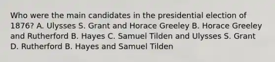 Who were the main candidates in the presidential election of 1876? A. Ulysses S. Grant and Horace Greeley B. Horace Greeley and Rutherford B. Hayes C. Samuel Tilden and Ulysses S. Grant D. Rutherford B. Hayes and Samuel Tilden