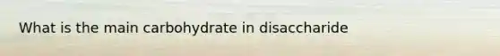 What is the main carbohydrate in disaccharide