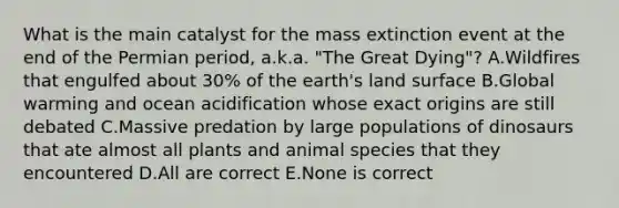 What is the main catalyst for the mass extinction event at the end of the Permian period, a.k.a. "The Great Dying"? A.Wildfires that engulfed about 30% of the earth's land surface B.Global warming and ocean acidification whose exact origins are still debated C.Massive predation by large populations of dinosaurs that ate almost all plants and animal species that they encountered D.All are correct E.None is correct