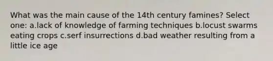 What was the main cause of the 14th century famines? Select one: a.lack of knowledge of farming techniques b.locust swarms eating crops c.serf insurrections d.bad weather resulting from a little ice age