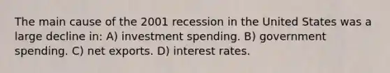 The main cause of the 2001 recession in the United States was a large decline in: A) investment spending. B) government spending. C) net exports. D) interest rates.