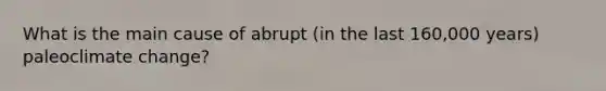 What is the main cause of abrupt (in the last 160,000 years) paleoclimate change?
