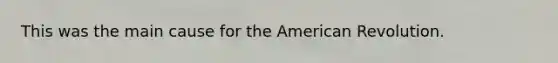 This was the main cause for the American Revolution.