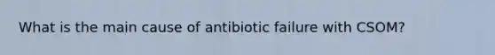 What is the main cause of antibiotic failure with CSOM?