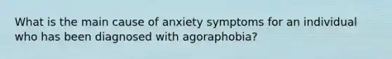 What is the main cause of anxiety symptoms for an individual who has been diagnosed with agoraphobia?