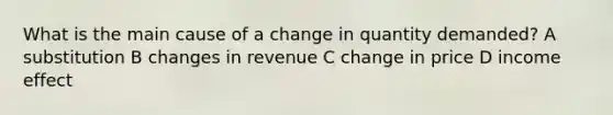 What is the main cause of a change in quantity demanded? A substitution B changes in revenue C change in price D income effect