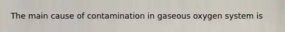 The main cause of contamination in gaseous oxygen system is