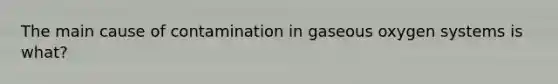 The main cause of contamination in gaseous oxygen systems is what?