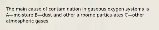 The main cause of contamination in gaseous oxygen systems is A—moisture B—dust and other airborne particulates C—other atmospheric gases