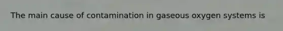 The main cause of contamination in gaseous oxygen systems is