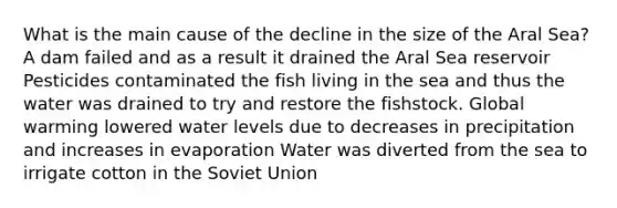 What is the main cause of the decline in the size of the Aral Sea? A dam failed and as a result it drained the Aral Sea reservoir Pesticides contaminated the fish living in the sea and thus the water was drained to try and restore the fishstock. Global warming lowered water levels due to decreases in precipitation and increases in evaporation Water was diverted from the sea to irrigate cotton in the Soviet Union