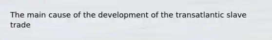 The main cause of the development of the transatlantic slave trade