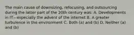 The main cause of downsizing, refocusing, and outsourcing during the latter part of the 20th century was: A. Developments in IT—especially the advent of the internet B. A greater turbulence in the environment C. Both (a) and (b) D. Neither (a) and (b)