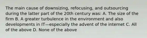 The main cause of downsizing, refocusing, and outsourcing during the latter part of the 20th century was: A. The size of the firm B. A greater turbulence in the environment and also developments in IT—especially the advent of the internet C. All of the above D. None of the above