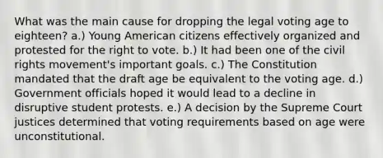 What was the main cause for dropping the legal voting age to eighteen? a.) Young American citizens effectively organized and protested for the right to vote. b.) It had been one of the civil rights movement's important goals. c.) The Constitution mandated that the draft age be equivalent to the voting age. d.) Government officials hoped it would lead to a decline in disruptive student protests. e.) A decision by the Supreme Court justices determined that voting requirements based on age were unconstitutional.