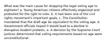 What was the main cause for dropping the legal voting age to eighteen? a. Young American citizens effectively organized and protested for the right to vote. b. It had been one of the civil rights movement's important goals. c. The Constitution mandated that the draft age be equivalent to the voting age. d. Government officials hoped it would lead to a decline in disruptive student protests. e. A decision by the Supreme Court justices determined that voting requirements based on age were unconstitutional.