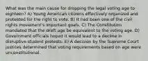 What was the main cause for dropping the legal voting age to eighteen? A) Young American citizens effectively organized and protested for the right to vote. B) It had been one of the civil rights movement's important goals. C) The Constitution mandated that the draft age be equivalent to the voting age. D) Government officials hoped it would lead to a decline in disruptive student protests. E) A decision by the Supreme Court justices determined that voting requirements based on age were unconstitutional.