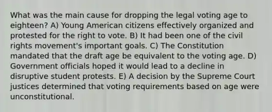 What was the main cause for dropping the legal voting age to eighteen? A) Young American citizens effectively organized and protested for the right to vote. B) It had been one of the civil rights movement's important goals. C) The Constitution mandated that the draft age be equivalent to the voting age. D) Government officials hoped it would lead to a decline in disruptive student protests. E) A decision by the Supreme Court justices determined that voting requirements based on age were unconstitutional.