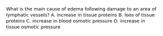 What is the main cause of edema following damage to an area of <a href='https://www.questionai.com/knowledge/ki6sUebkzn-lymphatic-vessels' class='anchor-knowledge'>lymphatic vessels</a>? A. increase in tissue proteins B. loos of tissue proteins C. increase in blood osmotic pressure D. increase in tissue osmotic pressure