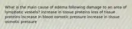 What is the main cause of edema following damage to an area of lymphatic vessels? increase in tissue proteins loss of tissue proteins increase in blood osmotic pressure increase in tissue osmotic pressure