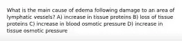 What is the main cause of edema following damage to an area of lymphatic vessels? A) increase in tissue proteins B) loss of tissue proteins C) increase in blood osmotic pressure D) increase in tissue osmotic pressure