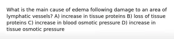 What is the main cause of edema following damage to an area of <a href='https://www.questionai.com/knowledge/ki6sUebkzn-lymphatic-vessels' class='anchor-knowledge'>lymphatic vessels</a>? A) increase in tissue proteins B) loss of tissue proteins C) increase in blood osmotic pressure D) increase in tissue osmotic pressure