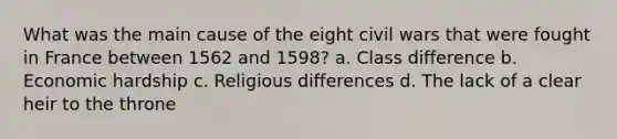 What was the main cause of the eight civil wars that were fought in France between 1562 and 1598? a. Class difference b. Economic hardship c. Religious differences d. The lack of a clear heir to the throne