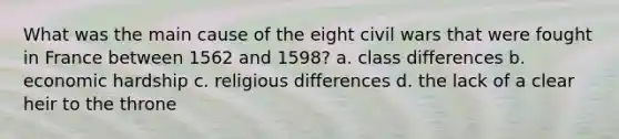 What was the main cause of the eight civil wars that were fought in France between 1562 and 1598? a. class differences b. economic hardship c. religious differences d. the lack of a clear heir to the throne