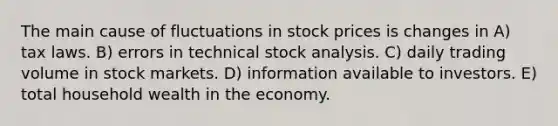 The main cause of fluctuations in stock prices is changes in A) tax laws. B) errors in technical stock analysis. C) daily trading volume in stock markets. D) information available to investors. E) total household wealth in the economy.