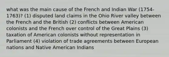 what was the main cause of the French and Indian War (1754-1763)? (1) disputed land claims in the Ohio River valley between the French and the British (2) conflicts between American colonists and the French over control of the Great Plains (3) taxation of American colonists without representation in Parliament (4) violation of trade agreements between European nations and Native American Indians