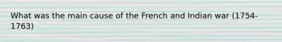 What was the main cause of the French and Indian war (1754-1763)