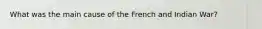 What was the main cause of the French and Indian War?